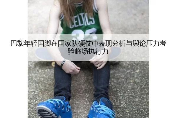 巴黎年轻国脚在国家队硬仗中表现分析与舆论压力考验临场执行力